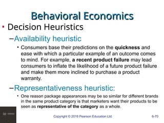 Copyright © 2016 Pearson Education Ltd. 6-70
Behavioral Economics
Behavioral Economics
• Decision Heuristics
–Availability heuristic
• Consumers base their predictions on the quickness and
ease with which a particular example of an outcome comes
to mind. For example, a recent product failure may lead
consumers to inflate the likelihood of a future product failure
and make them more inclined to purchase a product
warranty.
–Representativeness heuristic:
• One reason package appearances may be so similar for different brands
in the same product category is that marketers want their products to be
seen as representative of the category as a whole.
 