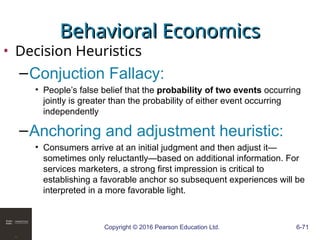 Copyright © 2016 Pearson Education Ltd. 6-71
Behavioral Economics
Behavioral Economics
• Decision Heuristics
–Conjuction Fallacy:
• People’s false belief that the probability of two events occurring
jointly is greater than the probability of either event occurring
independently
–Anchoring and adjustment heuristic:
• Consumers arrive at an initial judgment and then adjust it—
sometimes only reluctantly—based on additional information. For
services marketers, a strong first impression is critical to
establishing a favorable anchor so subsequent experiences will be
interpreted in a more favorable light.
 