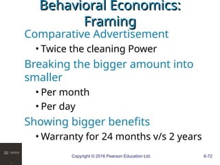 Copyright © 2016 Pearson Education Ltd. 6-72
Behavioral Economics:
Behavioral Economics:
Framing
Framing
Comparative Advertisement
• Twice the cleaning Power
Breaking the bigger amount into
smaller
• Per month
• Per day
Showing bigger benefits
• Warranty for 24 months v/s 2 years
 