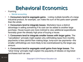 Copyright © 2016 Pearson Education Ltd. 6-74
Behavioral Economics
Behavioral Economics
• Framing
– Mental accounting
• 1. Consumers tend to segregate gains. : Listing multiple benefits of a large
industrial product, for example, can make the sum of the parts seem greater
than the whole.
• 2. Consumers tend to integrate losses. Marketers have a distinct
advantage in selling something if its cost can be added to another large
purchase. House buyers are more inclined to view additional expenditures
favorably given the already high price of buying a house.
• 3. Consumers tend to integrate smaller losses with larger gains. The
“cancellation” principle might explain why withholding taxes from monthly
paychecks is less painful than making large, lump-sum tax payments—the
smaller withholdings are more likely to be overshadowed by the larger pay
amount.
• 4. Consumers tend to segregate small gains from large losses. The
“silver lining” principle might explain the popularity of rebates on big-ticket
purchases such as cars.
 