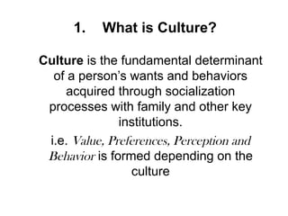 1. What is Culture?
Culture is the fundamental determinant
of a person’s wants and behaviors
acquired through socialization
processes with family and other key
institutions.
i.e. Value, Preferences, Perception and
Behavior is formed depending on the
culture
 