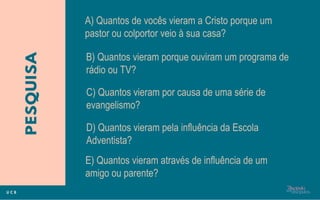 A) Quantos de vocês vieram a Cristo porque um
pastor ou colportor veio à sua casa?
B) Quantos vieram porque ouviram um programa de
rádio ou TV?
E) Quantos vieram através de influência de um
amigo ou parente?
C) Quantos vieram por causa de uma série de
evangelismo?
D) Quantos vieram pela influência da Escola
Adventista?
 
