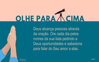 Deus alcança pessoas através
da oração. Ore cada dia pelos
nomes da sua lista pedindo a
Deus oportunidades e sabedoria
para falar do Seu amor a elas.
 