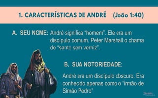 André significa “homem”. Ele era um
discípulo comum. Peter Marshall o chama
de “santo sem verniz”.
André era um discípulo obscuro. Era
conhecido apenas como o “irmão de
Simão Pedro”
A. SEU NOME:
B. SUA NOTORIEDADE:
 