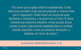 “Foi assim que a igreja cristã foi estabelecida. Cristo
selecionou primeiro umas poucas pessoas e ordenou-lhes
que O seguissem. Estas foram em busca de seus
familiares e conhecidos, e levaram-nos a Cristo. É desta
maneira que devemos trabalhar. Umas poucas almas
postas à parte e plenamente estabelecidas na verdade
estarão dispostas, como os primeiros discípulos, a
trabalhar em favor de outros.”
ELLEN WHITE, BENEFICÊNCIA SOCIAL, P. 60
 