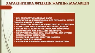 ΧΑΡΑΚΤΗΡΙΣΤΙΚΑ ΦΡΕΣΚΩΝ ΨΑΡΙΩΝ- ΜΑΛΑΚΙΩΝ
 ΔΕΝ ΑΓΟΡΑΖΟΥΜΕ ΑΚΕΦΑΛΑ ΨΑΡΙΑ
 ΤΑ ΒΡΑΓΧΙΑ ΝΑ ΕΊΝΑΙ ΚΟΚΚΙΝΑ, ΟΣΟ ΠΕΡΝΑΝΕ ΟΙ ΜΕΡΕΣ
ΓΙΝΟΝΤΑΙ ΚΑΦΕΤΙ Ή ΚΙΤΡΙΝΟ
 ΤΟ ΧΡΩΜΑ ΤΗΣ ΣΑΡΚΑΣ ΝΑ ΕΊΝΑΙ ΖΩΗΡΟ ΚΙ ΌΧΙ ΜΟΥΝΤΟ
 ΤΑ ΜΑΤΙΑ ΝΑ ΕΊΝΑΙ ΛΑΜΠΕΡΑ ,ΦΟΥΣΚΩΤΑ ,ΚΑΘΑΡΑ
 ΠΙΕΣΤΕ ΜΕ ΤΟ ΔΑΧΤΥΛΟ ΤΗ ΣΑΡΚΑ.ΑΜΑ ΕΠΑΝΕΛΘΕΙ
ΕΊΝΑΙ ΦΡΕΣΚΟ, ΑΜΑ ΒΟΥΛΙΑΖΕΙ ΞΕΧΑΣΤΕ ΤΟ.
 ΑΝ ΜΥΡΙΖΕΙ ΘΑΛΑΣΣΑ ΕΊΝΑΙ ΜΙΑΣ ΜΕΡΑΣ, ΑΜΑ ΜΥΡΙΖΕΙ
ΑΜΜΩΝΙΑ ΕΊΝΑΙ ΜΠΑΓΙΑΤΙΚΟ
 ΤΟ ΚΕΛΥΦΟΣ ΝΑ ΕΊΝΑΙ ΕΡΜΗΤΙΚΑ ΚΛΕΙΣΤΟ
 ΝΑ ΑΝΤΙΔΡΑ ΣΤΟ ΛΕΜΟΝΙ
 Η ΣΑΡΚΑ ΝΑ ΕΊΝΑΙ ΠΡΟΣΚΟΛΛΗΜΕΝΗ ΣΤΟ ΚΕΛΥΦΟΣ
 