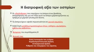 Η διατροφική αξία των οσπρίων
 Οι υδατάνθρακες που περιέχουν τα όσπρια είναι βραδείας
απορρόφησης και για τον λόγο αυτό τα όσπρια χαρακτηρίζονται ως
τρόφιμα με χαμηλό γλυκαιμικό δείκτη.
 Τα όσπρια έχουν υψηλή περιεκτικότητα σε φυτική πρωτεΐνη
 Καλή πηγή μετάλλων/ιχνοστοιχείων όπως σιδήρου, φωσφόρου,
καλίου και ασβεστίου.
 Βιταμίνες του συμπλέγματος Β
 Φυτικές ίνες
Καλή λειτουργία του εντέρου
Καρδιοπροστατευτική δράση
Αντικαρκινική δράση
Ρύθμιση του σακχάρου του αίματος
 