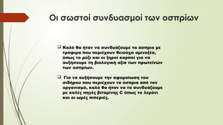 Οι σωστοί συνδυασμοί των οσπρίων
 Καλό θα ήταν να συνδυάζουμε τα όσπρια με
τρόφιμα που περιέχουν θειούχα αμινοξέα,
όπως το ρύζι και οι ξηροί καρποί για να
αυξήσουμε τη βιολογική αξία των πρωτεϊνών
των οσπρίων.
 Για να αυξήσουμε την αφομοίωση του
σιδήρου που περιέχουν τα όσπρια από τον
οργανισμό, καλό θα ήταν να τα συνδυάζουμε
με καλές πηγές βιταμίνης C όπως το λεμόνι
και οι ωμές πιπεριές.
 