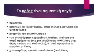 Το κρέας είναι σημαντική πηγή:
 πρωτεϊνών
 μετάλλων και ιχνοστοιχείων, όπως σίδηρος, μαγνήσιο και
ψευδάργυρος
 βιταμινών του συμπλέγματος Β
 των ανεπιθύμητων κορεσμένων λιπιδίων, ιδιαίτερα στα
παχιά τεμάχιά του (π.χ. μια μπριζόλα με πολύ λίπος στην
άκρη, η πέτσα στο κοτόπουλο), γι’ αυτό αφαιρούμε τα
κομμάτια με λίπος
 χοληστερόλης, η οποία συνοδεύει το ζωικό λίπος.
 
