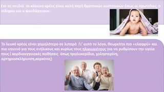 Για τα παιδιά το κόκκινο κρέας είναι καλή πηγή θρεπτικών συστατικών όπως οι πρωτεΐνες, ο
σίδηρος και ο ψευδάργυρος.
Το λευκό κρέας είναι χαμηλότερο σε λιπαρά Γι’ αυτό το λόγο, θεωρείται πιο «ελαφρύ» και
πιο υγιεινό για τους ενήλικους και κυρίως τους ηλικιωμένους για να ρυθμίσουν την υγεία
τους ( καρδιοαγγειακές παθήσεις όπως τριγλυκερίδια, χοληστερίνη,
αρτηριοσκλήρυνση,καρκίνος)
/
 