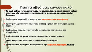 Γιατί τα αβγά μας κάνουν καλό;
 Το αυγό μαζί με το γάλα αποτελούν τις μόνες πλήρεις φυσικές τροφές, καθώς
περιέχουν όλα τα απαραίτητα συστατικά για μια πλήρη και ισορροπημένη
διατροφή.
 Συμβάλλουν στην καλή λειτουργία του ανοσοποιητικού συστήματος
 Έχουν μεγάλη ικανότητα κορεσμού κι έτσι βοηθούν στη διατήρηση υγιούς
βάρους
 Συμβάλλουν στην σωστή ανάπτυξη του εμβρύου στη διάρκεια της
εγκυμοσύνης
 Αποκαθιστούν τον μυϊκό ιστό και περιορίζουν τη μυϊκή απώλεια
 Έχουν ευεργετική δράση για την εγκεφαλική λειτουργία
 Ενισχύουν την όραση και προλαμβάνουν την εκφύλιση της ωχράς κηλίδας.
 