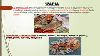 ΨΑΡΙΑ
Α. ΣΠΟΝΔΥΛΩΤΑ:Στην κατηγορία αυτή περιλαμβάνονται όλοι εκείνοι οι οργανισμοί που φέρουν
σπονδυλική στήλη όπως είναι: τα ψάρια, τα αμφίβια, τα ερπετά, τα πτηνά και τα θηλαστικά. Εκτός
της σπονδυλικής στήλης ιδιαίτερο μάλιστα γνώρισμα αυτών των οργανισμών είναι η ύπαρξη
γνάθου
Β.ΜΑΛΑΚΙΑ,ΟΣΤΡΑΚΟΔΕΡΜΑ:Χταπόδια, σουπιές, καλαμάρια, θράψαλα, γαρίδες ,
μύδια, χτένια, κυδώνια, σαλιγκάρια
 