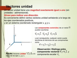 Vectores unidad
Un vector unidad tiene una magnitud exactamente igual a uno (sin
unidades - adimensional).
Sirven para indicar una dirección.
Es conveniente definir ciertos vectores unidad señalando a lo largo de
los ejes coordenados positivos,
y en un sistema coordenado rectangular x, y y z.
FIGURA Vectores unidad i, j y k a lo
largo de los ejes x, y y z.
^ ^ ^
Las componentes vectoriales de un vector V
pueden escribirse
Vx=Vx i, Vy=Vy j Vz=Vz k
y por consiguiente, cualquier vector puede
escribirse en términos de sus componentes
como
→
→ → →
^ ^ ^
V = Vx i + Vy j + Vz k
ˆ ˆ ˆ
→
Observación: Distinga entre
componente vectorial Vx=Vx i, y
componente escalar Vx
→
ˆ
 