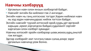  Ургамлын навч олон янзын хэлбэортэй байдаг.
 Навчийг энгийн ба нийлмэл гэж 2 ангилдаг.
Энгийн навч нь ганц илтэснээс тогтдог.Харин нийлмэл навч
нь хэд хэдэн навчинцараас нийлж тогтсон байдаг.
Энгийн навчийг түүний илтэсний орой,суурь,урт өргөний
харьцаа ,ирмэг,хэрчигдсэн байдал,судалжилт зэргийг
харгалзан олон хэлбэрт хуваадаг.
Навчны илтэсийг оройн хэлбэрээр шовх,мохоо,хурц,оньтой
гэж ялгадаг.
Эдгээр хэлбэрийг имт гичгэнэ,таван салаа,алирс зэрэг
ургамлын навчинд үзэж болно.
Навчны хэлбэрүүд
 