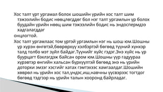 Хос талт үрт ургамал болох шошийн үрийн хос талт шим
тэжээлийн бодис нөөцлөгддөг бол нэг талт ургамлын үр болох
буудайн үрийн нөөц шим тэжээлийн бодис нь эндоспермдээ
хадгалагддаг
онцлогтой.
Хос талт ургамлаас том үртэй ургамлын нэг нь шош юм.Шошны
үр хүрэн өнгөтэй,бөөрөрхүү хэлбэртэй бөгөөд түүний хүнхэр
талд толбо мэт зүйл байдаг.Түүнийг хүйс гэдэг.Энэ хүйс нь үр
буурцагт бэхлэгдэж байсан ором юм.Шошны үүр гадуураа
хүрэвтэр өнгийн хальсан бүрхүүлтэй бөгөөд энэ нь үрийн
доторхи эмзэг хэсгийг хатах гэмтэхээс хамгаалдаг.Шошийн
хөврөл нь үрийн хос тал,үндэс,иш,навчны үүсвэрээс тогтдог
бөгөөд тэдгээр нь үрийн талын хооронд байрладаг.
 