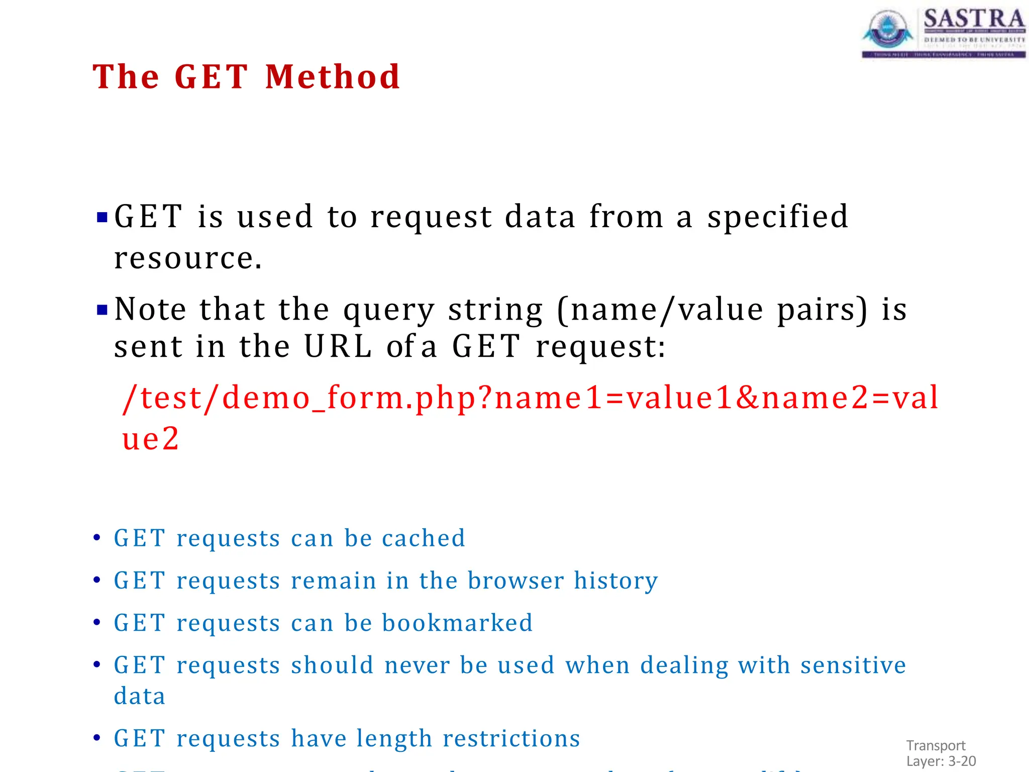 ▪GET is used to request data from a specified
resource.
▪Note that the query string (name/value pairs) is
sent in the URL of a GET request:
/test/demo_form.php?name1=value1&name2=val
ue2
• GET requests can be cached
• GET requests remain in the browser history
• GET requests can be bookmarked
• GET requests should never be used when dealing with sensitive
data
• GET requests have length restrictions Transport
Layer: 3-20
The GET Method
 