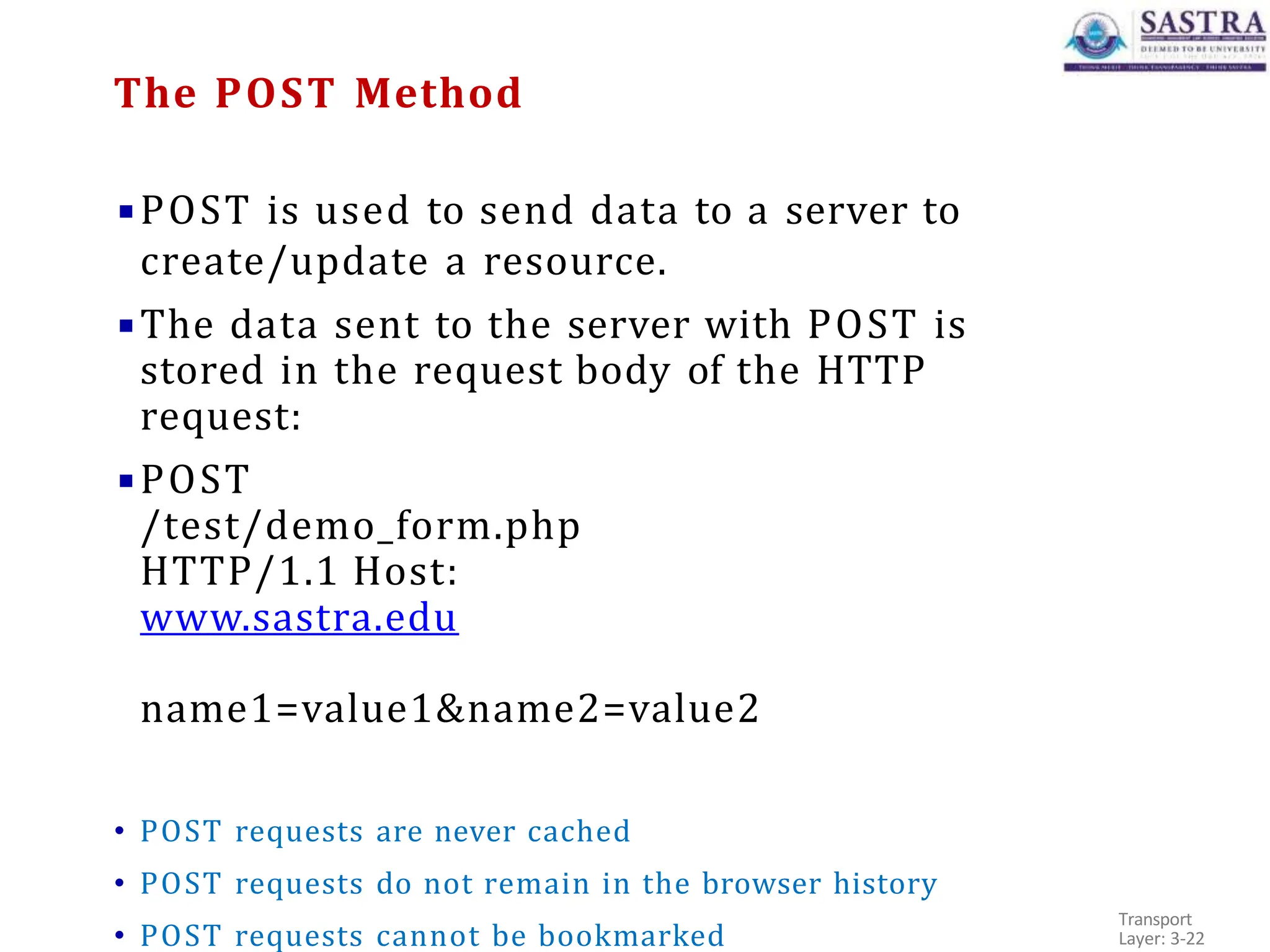 ▪POST is used to send data to a server to
create/update a resource.
▪The data sent to the server with POST is
stored in the request body of the HTTP
request:
▪POST
/test/demo_form.php
HTTP/1.1 Host:
www.sastra.edu
name1=value1&name2=value2
• POST requests are never cached
• POST requests do not remain in the browser history
• POST requests cannot be bookmarked
Transport
Layer: 3-22
The POST Method
 