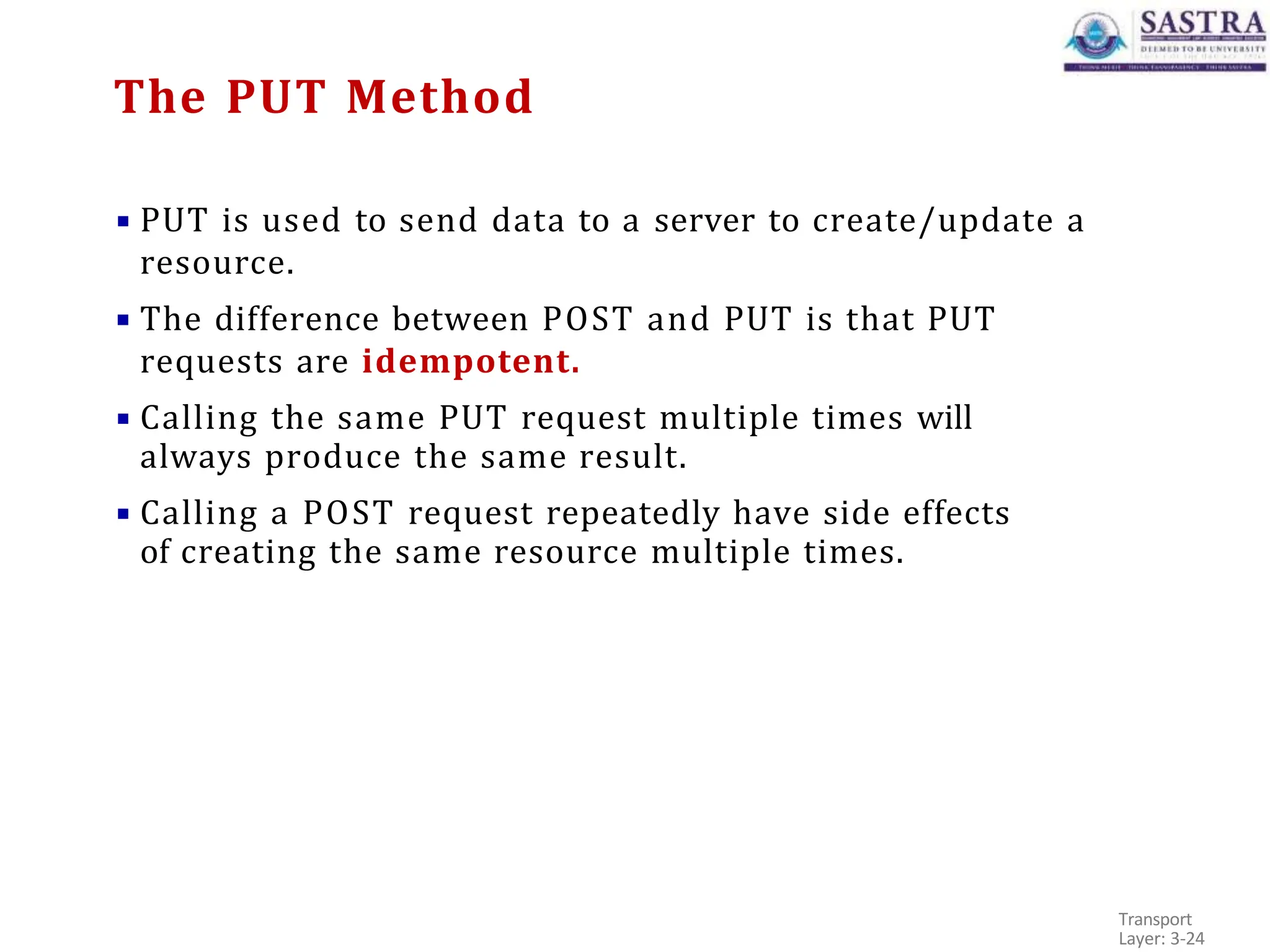 ▪ PUT is used to send data to a server to create/update a
resource.
▪ The difference between POST and PUT is that PUT
requests are idempotent.
▪ Calling the same PUT request multiple times will
always produce the same result.
▪ Calling a POST request repeatedly have side effects
of creating the same resource multiple times.
Transport
Layer: 3-24
The PUT Method
 