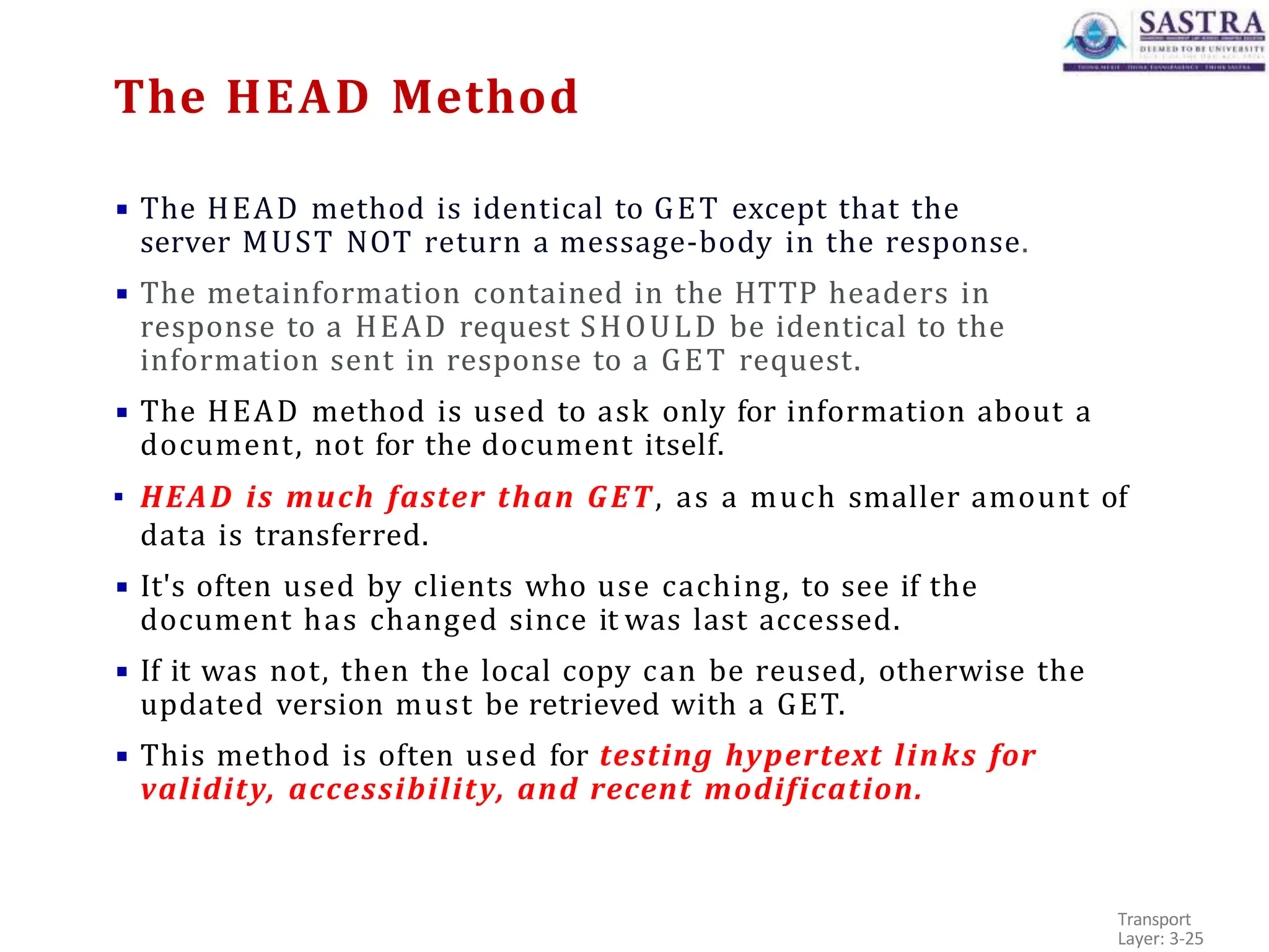 ▪ The HEAD method is identical to GET except that the
server MUST NOT return a message-body in the response.
▪ The metainformation contained in the HTTP headers in
response to a HEAD request SHOULD be identical to the
information sent in response to a GET request.
▪ The HEAD method is used to ask only for information about a
document, not for the document itself.
▪ HEAD is much faster than GET, as a much smaller amount of
data is transferred.
▪ It's often used by clients who use caching, to see if the
document has changed since it was last accessed.
▪ If it was not, then the local copy can be reused, otherwise the
updated version must be retrieved with a GET.
▪ This method is often used for testing hypertext links for
validity, accessibility, and recent modification.
Transport
Layer: 3-25
The HEAD Method
 