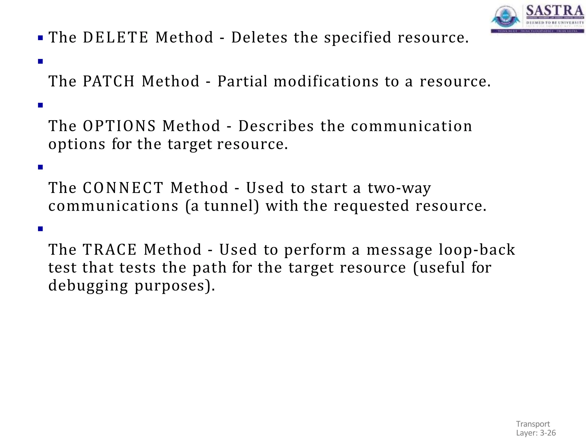 ▪ The DELETE Method - Deletes the specified resource.
▪
The PATCH Method - Partial modifications to a resource.
▪
The OPTIONS Method - Describes the communication
options for the target resource.
▪
The CONNECT Method - Used to start a two-way
communications (a tunnel) with the requested resource.
▪
The TRACE Method - Used to perform a message loop-back
test that tests the path for the target resource (useful for
debugging purposes).
Transport
Layer: 3-26
 