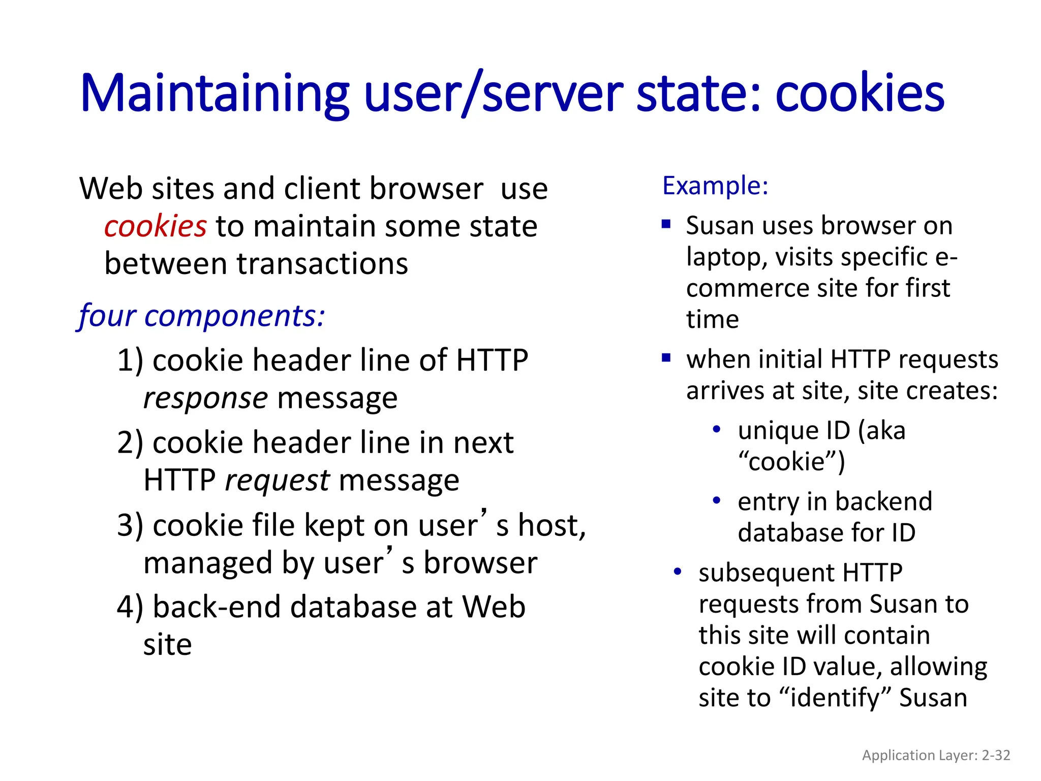 Maintaining user/server state: cookies
Web sites and client browser use
cookies to maintain some state
between transactions
four components:
1) cookie header line of HTTP
response message
2) cookie header line in next
HTTP request message
3) cookie file kept on user’s host,
managed by user’s browser
4) back-end database at Web
site
Example:
 Susan uses browser on
laptop, visits specific e-
commerce site for first
time
 when initial HTTP requests
arrives at site, site creates:
• unique ID (aka
“cookie”)
• entry in backend
database for ID
• subsequent HTTP
requests from Susan to
this site will contain
cookie ID value, allowing
site to “identify” Susan
Application Layer: 2-32
 