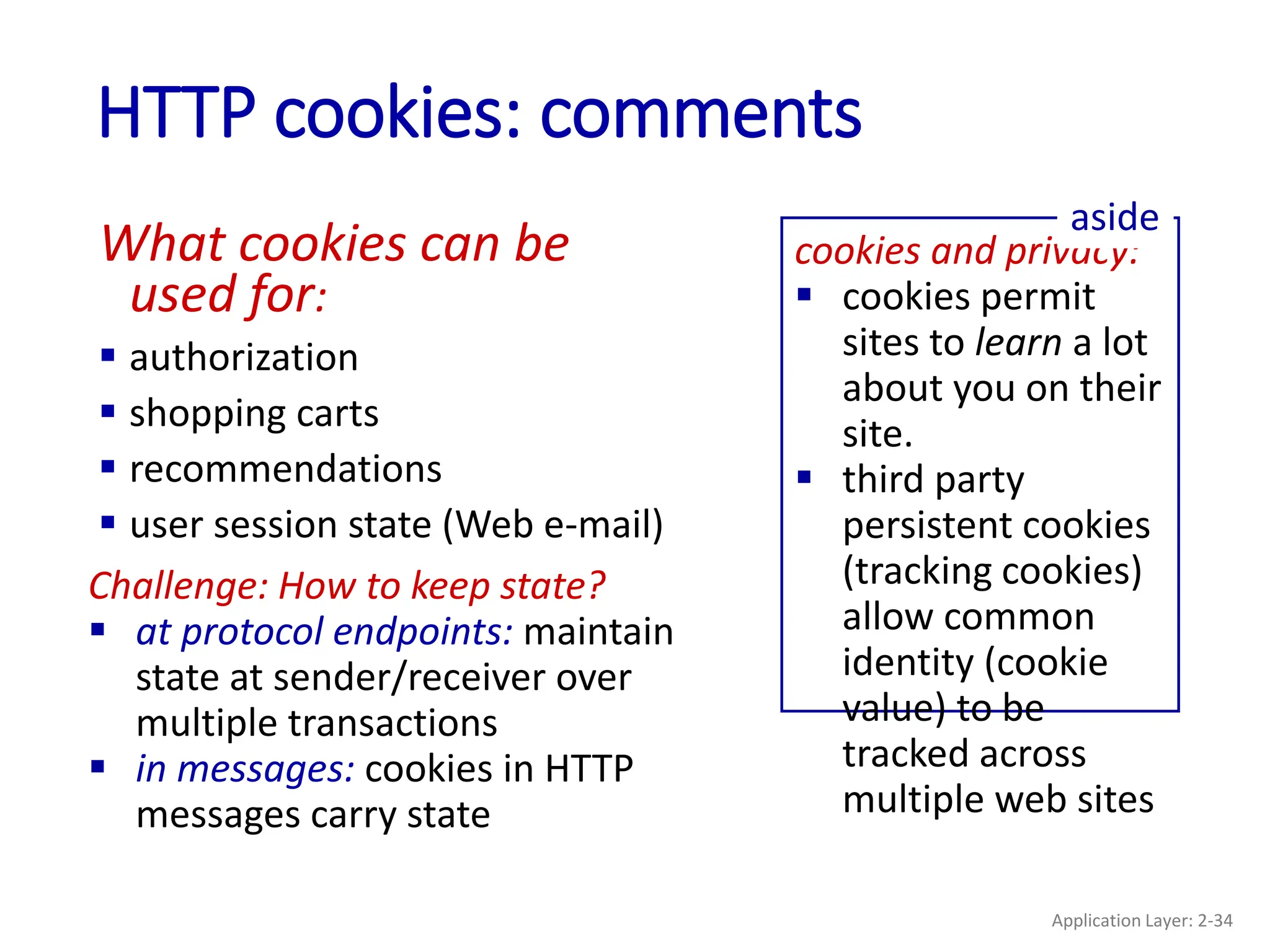 HTTP cookies: comments
What cookies can be
used for:
 authorization
 shopping carts
 recommendations
 user session state (Web e-mail)
cookies and privacy:
 cookies permit
sites to learn a lot
about you on their
site.
 third party
persistent cookies
(tracking cookies)
allow common
identity (cookie
value) to be
tracked across
multiple web sites
aside
Challenge: How to keep state?
 at protocol endpoints: maintain
state at sender/receiver over
multiple transactions
 in messages: cookies in HTTP
messages carry state
Application Layer: 2-34
 