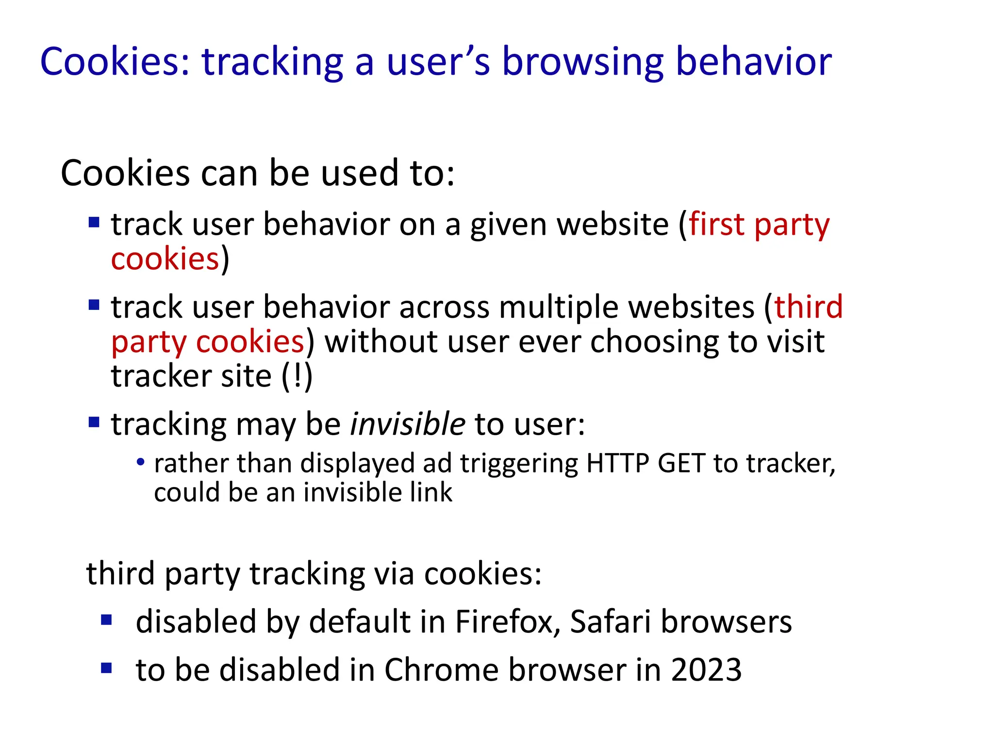 Cookies: tracking a user’s browsing behavior
Cookies can be used to:
 track user behavior on a given website (first party
cookies)
 track user behavior across multiple websites (third
party cookies) without user ever choosing to visit
tracker site (!)
 tracking may be invisible to user:
• rather than displayed ad triggering HTTP GET to tracker,
could be an invisible link
third party tracking via cookies:
 disabled by default in Firefox, Safari browsers
 to be disabled in Chrome browser in 2023
 