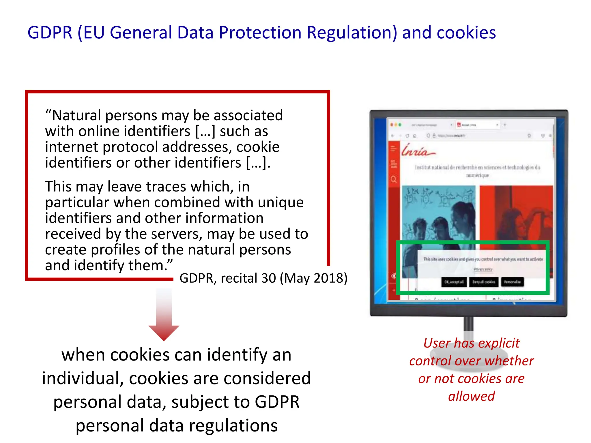 GDPR (EU General Data Protection Regulation) and cookies
“Natural persons may be associated
with online identifiers […] such as
internet protocol addresses, cookie
identifiers or other identifiers […].
This may leave traces which, in
particular when combined with unique
identifiers and other information
received by the servers, may be used to
create profiles of the natural persons
and identify them.”
GDPR, recital 30 (May 2018)
User has explicit
control over whether
or not cookies are
allowed
when cookies can identify an
individual, cookies are considered
personal data, subject to GDPR
personal data regulations
 