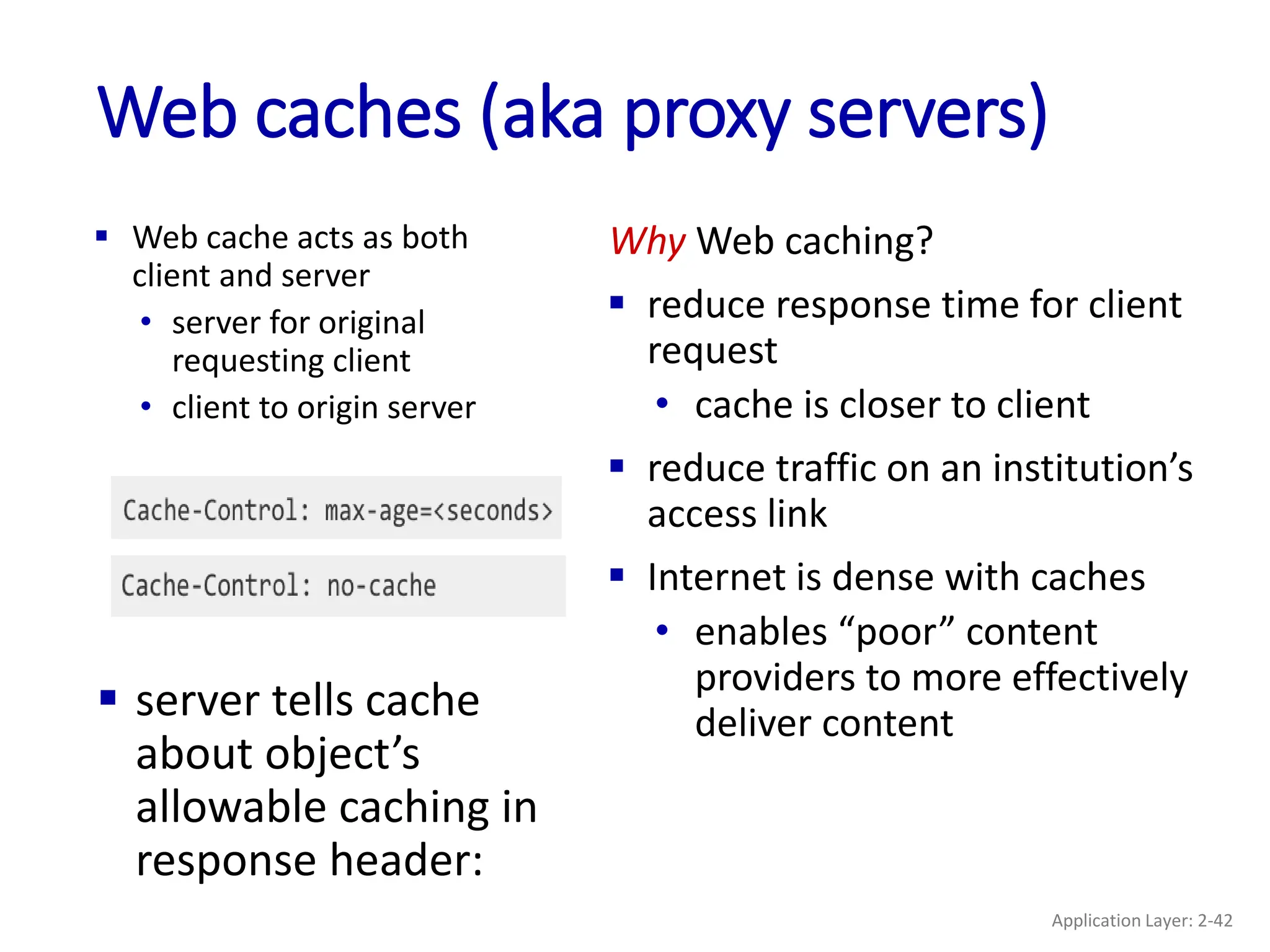 Web caches (aka proxy servers)
 Web cache acts as both
client and server
• server for original
requesting client
• client to origin server
Why Web caching?
 reduce response time for client
request
• cache is closer to client
 reduce traffic on an institution’s
access link
 Internet is dense with caches
• enables “poor” content
providers to more effectively
deliver content
 server tells cache
about object’s
allowable caching in
response header:
Application Layer: 2-42
 