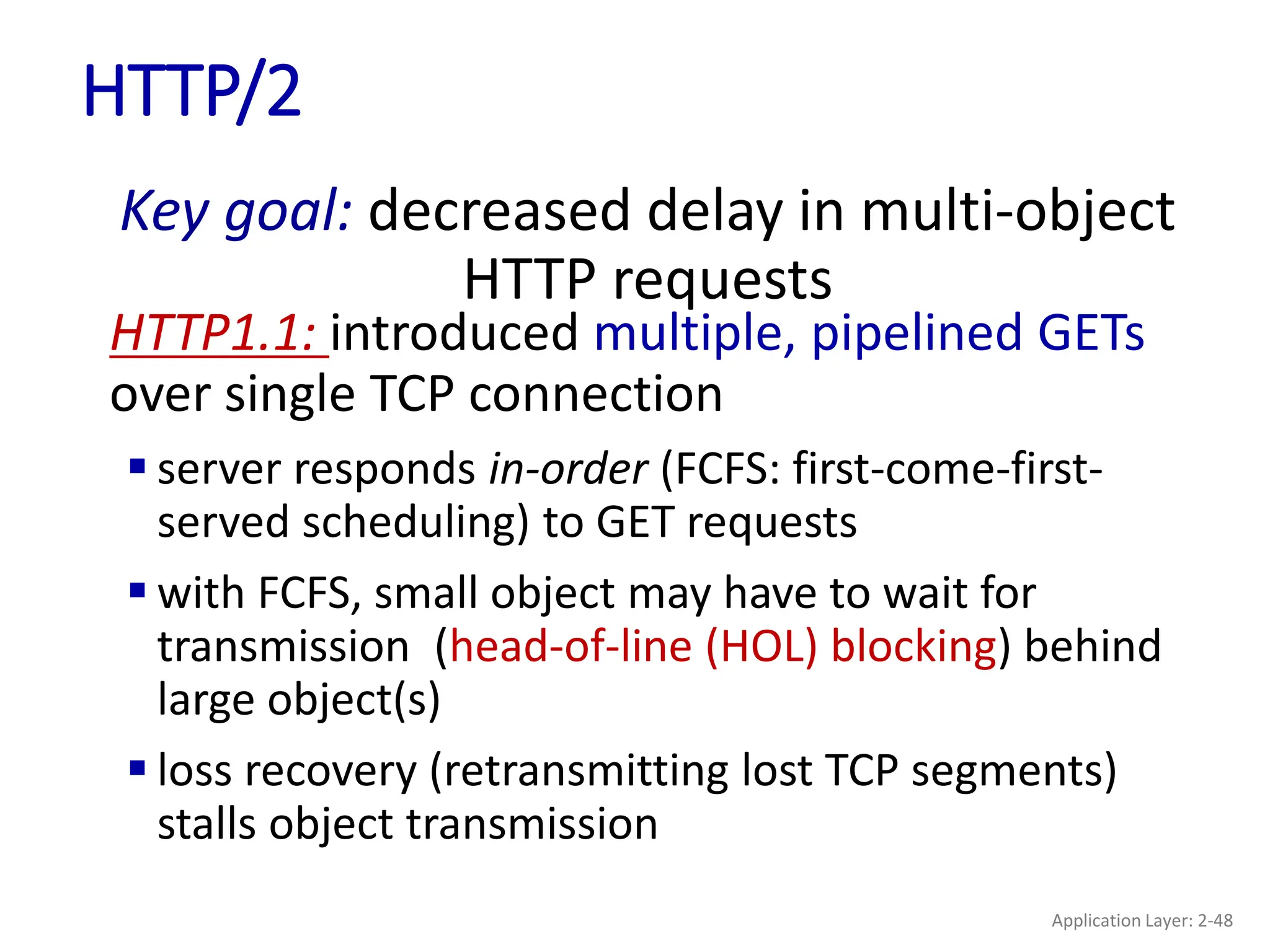HTTP/2
Key goal: decreased delay in multi-object
HTTP requests
HTTP1.1: introduced multiple, pipelined GETs
over single TCP connection
 server responds in-order (FCFS: first-come-first-
served scheduling) to GET requests
 with FCFS, small object may have to wait for
transmission (head-of-line (HOL) blocking) behind
large object(s)
 loss recovery (retransmitting lost TCP segments)
stalls object transmission
Application Layer: 2-48
 