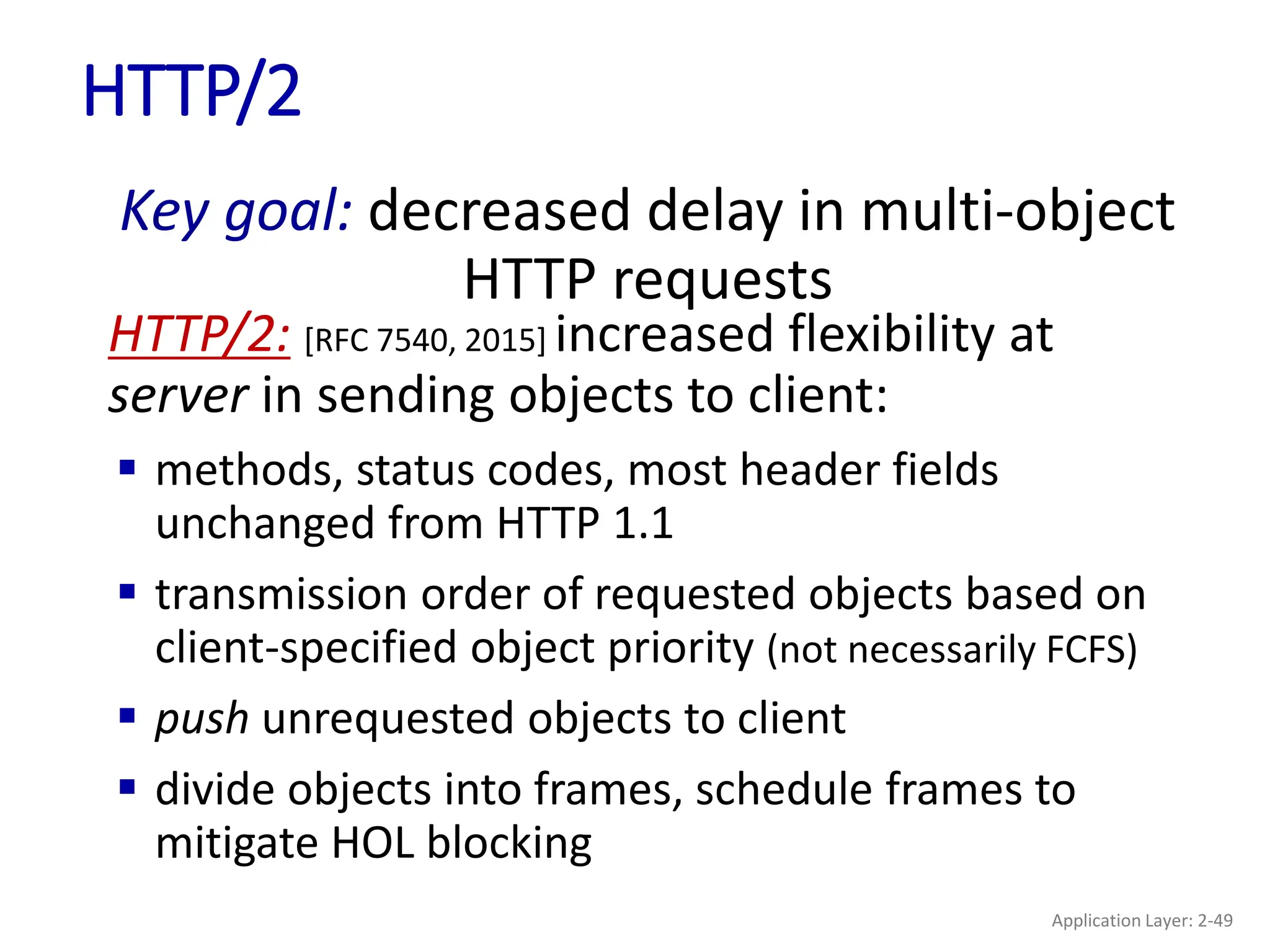 HTTP/2
HTTP/2: [RFC 7540, 2015] increased flexibility at
server in sending objects to client:
 methods, status codes, most header fields
unchanged from HTTP 1.1
 transmission order of requested objects based on
client-specified object priority (not necessarily FCFS)
 push unrequested objects to client
 divide objects into frames, schedule frames to
mitigate HOL blocking
Key goal: decreased delay in multi-object
HTTP requests
Application Layer: 2-49
 