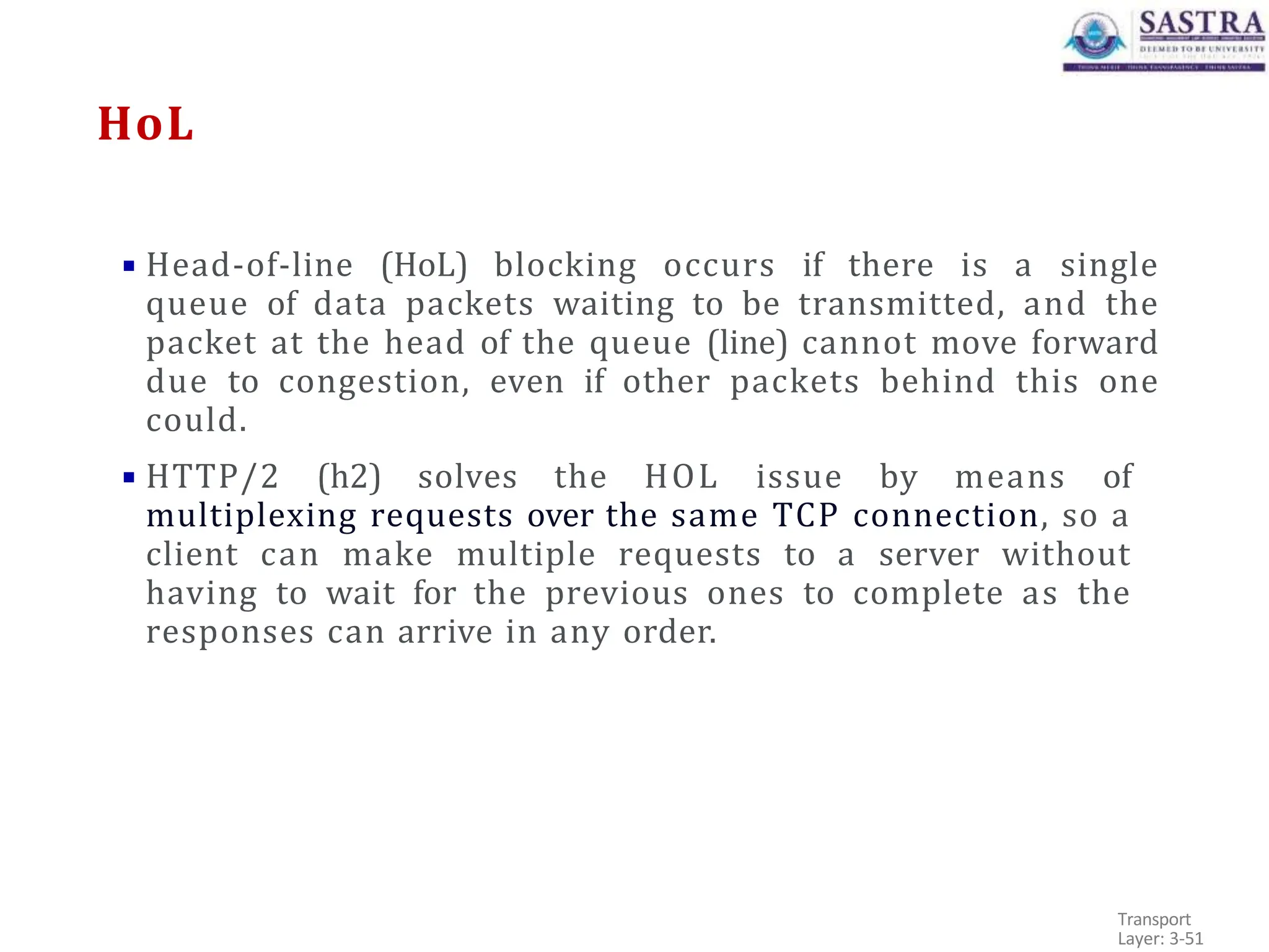 HoL
▪ Head-of-line (HoL) blocking occurs if there is a single
queue of data packets waiting to be transmitted, and the
packet at the head of the queue (line) cannot move forward
due to congestion, even if other packets behind this one
could.
▪ HTTP/2 (h2) solves the HOL issue by means of
multiplexing requests over the same TCP connection, so a
client can make multiple requests to a server without
having to wait for the previous ones to complete as the
responses can arrive in any order.
Transport
Layer: 3-51
 