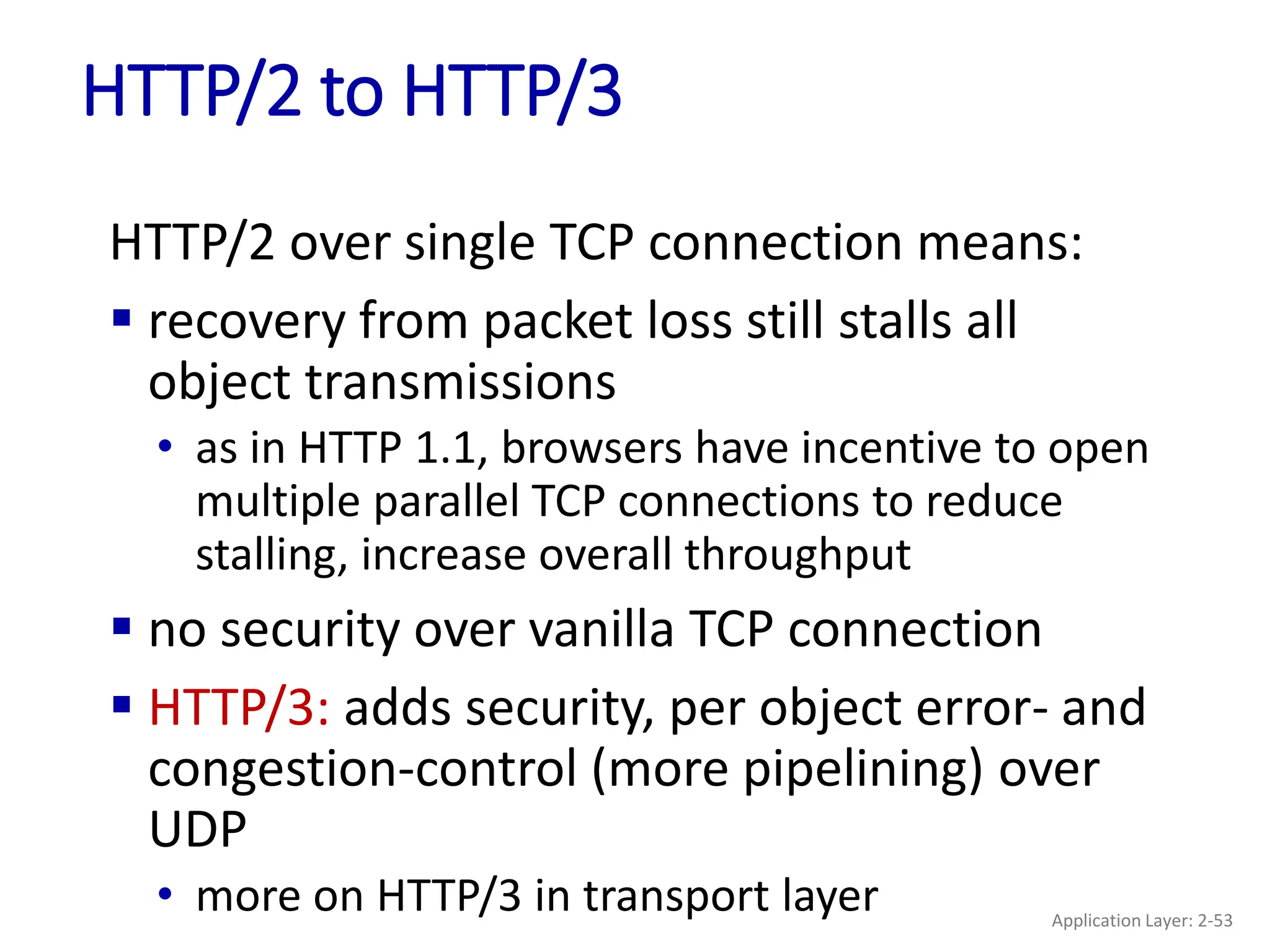HTTP/2 to HTTP/3
HTTP/2 over single TCP connection means:
 recovery from packet loss still stalls all
object transmissions
• as in HTTP 1.1, browsers have incentive to open
multiple parallel TCP connections to reduce
stalling, increase overall throughput
 no security over vanilla TCP connection
 HTTP/3: adds security, per object error- and
congestion-control (more pipelining) over
UDP
• more on HTTP/3 in transport layer Application Layer: 2-53
 