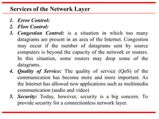 Services of the Network Layer
1. Error Control:
2. Flow Control:
3. Congestion Control: is a situation in which too many
datagrams are present in an area of the Internet. Congestion
may occur if the number of datagrams sent by source
computers is beyond the capacity of the network or routers.
In this situation, some routers may drop some of the
datagrams.
4. Quality of Service: The quality of service (QoS) of the
communication has become more and more important. As
the Internet has allowed new applications such as multimedia
communication (audio and video)
5. Security: Today, however, security is a big concern. To
provide security for a connectionless network layer.
 