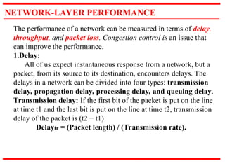 NETWORK-LAYER PERFORMANCE
The performance of a network can be measured in terms of delay,
throughput, and packet loss. Congestion control is an issue that
can improve the performance.
1.Delay:
All of us expect instantaneous response from a network, but a
packet, from its source to its destination, encounters delays. The
delays in a network can be divided into four types: transmission
delay, propagation delay, processing delay, and queuing delay.
Transmission delay: If the first bit of the packet is put on the line
at time t1 and the last bit is put on the line at time t2, transmission
delay of the packet is (t2 − t1)
Delaytr = (Packet length) / (Transmission rate).
 
