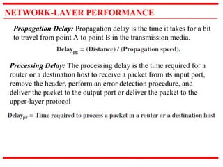 NETWORK-LAYER PERFORMANCE
Propagation Delay: Propagation delay is the time it takes for a bit
to travel from point A to point B in the transmission media.
Processing Delay: The processing delay is the time required for a
router or a destination host to receive a packet from its input port,
remove the header, perform an error detection procedure, and
deliver the packet to the output port or deliver the packet to the
upper-layer protocol
 