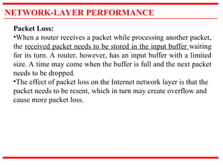 NETWORK-LAYER PERFORMANCE
Packet Loss:
•When a router receives a packet while processing another packet,
the received packet needs to be stored in the input buffer waiting
for its turn. A router, however, has an input buffer with a limited
size. A time may come when the buffer is full and the next packet
needs to be dropped.
•The effect of packet loss on the Internet network layer is that the
packet needs to be resent, which in turn may create overflow and
cause more packet loss.
 