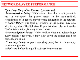 NETWORK-LAYER PERFORMANCE
Open-Loop Congestion Control: (prevention)
•Retransmission Policy: If the sender feels that a sent packet is
lost or corrupted, the packet needs to be retransmitted.
Retransmission in general may increase congestion in the network
•Window Policy: The type of window at the sender may also
affect congestion. The Selective Repeat window is better than the
Go-Back-N window for congestion control.
•Acknowledgment Policy: If the receiver does not acknowledge
every packet it receives, it may slow down the sender and help
prevent congestion.
•Discarding Policy: A good discarding policy by the routers may
prevent congestion
•Admission Policy: is a quality-of-service mechanism
 