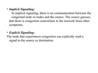 • Implicit Signaling:
In implicit signaling, there is no communication between the
congested node or nodes and the source. The source guesses
that there is congestion somewhere in the network from other
symptoms.
• Explicit Signaling:
The node that experiences congestion can explicitly send a
signal to the source or destination.
 