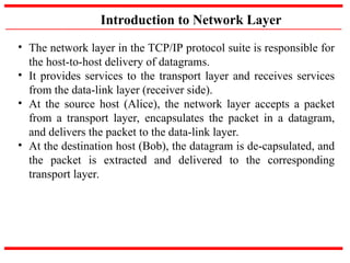 Introduction to Network Layer
• The network layer in the TCP/IP protocol suite is responsible for
the host-to-host delivery of datagrams.
• It provides services to the transport layer and receives services
from the data-link layer (receiver side).
• At the source host (Alice), the network layer accepts a packet
from a transport layer, encapsulates the packet in a datagram,
and delivers the packet to the data-link layer.
• At the destination host (Bob), the datagram is de-capsulated, and
the packet is extracted and delivered to the corresponding
transport layer.
 