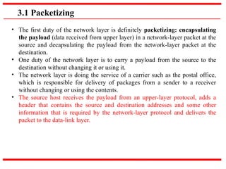 3.1 Packetizing
• The first duty of the network layer is definitely packetizing: encapsulating
the payload (data received from upper layer) in a network-layer packet at the
source and decapsulating the payload from the network-layer packet at the
destination.
• One duty of the network layer is to carry a payload from the source to the
destination without changing it or using it.
• The network layer is doing the service of a carrier such as the postal office,
which is responsible for delivery of packages from a sender to a receiver
without changing or using the contents.
• The source host receives the payload from an upper-layer protocol, adds a
header that contains the source and destination addresses and some other
information that is required by the network-layer protocol and delivers the
packet to the data-link layer.
 