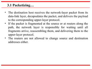 3.1 Packetizing…
• The destination host receives the network-layer packet from its
data-link layer, decapsulates the packet, and delivers the payload
to the corresponding upper-layer protocol.
• If the packet is fragmented at the source or at routers along the
path, the network layer is responsible for waiting until all
fragments arrive, reassembling them, and delivering them to the
upper-layer protocol.
• The routers are not allowed to change source and destination
addresses either.
 