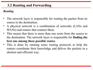 3.2 Routing and Forwarding
Routing
• The network layer is responsible for routing the packet from its
source to the destination.
• A physical network is a combination of networks (LANs and
WANs) and routers that connect them.
• This means that there is more than one route from the source to
the destination. The network layer is responsible for finding the
best one among these possible routes.
• This is done by running some routing protocols to help the
routers coordinate their knowledge and deliver the packets in a
shortest and efficient way.
 