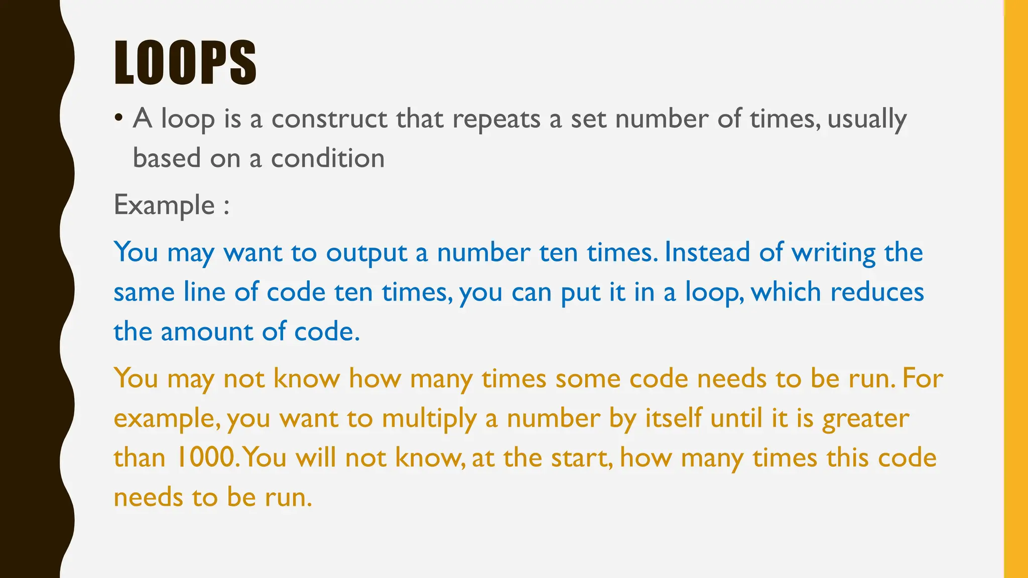 LOOPS
• A loop is a construct that repeats a set number of times, usually
based on a condition
Example :
You may want to output a number ten times. Instead of writing the
same line of code ten times, you can put it in a loop, which reduces
the amount of code.
You may not know how many times some code needs to be run. For
example, you want to multiply a number by itself until it is greater
than 1000.You will not know, at the start, how many times this code
needs to be run.
 