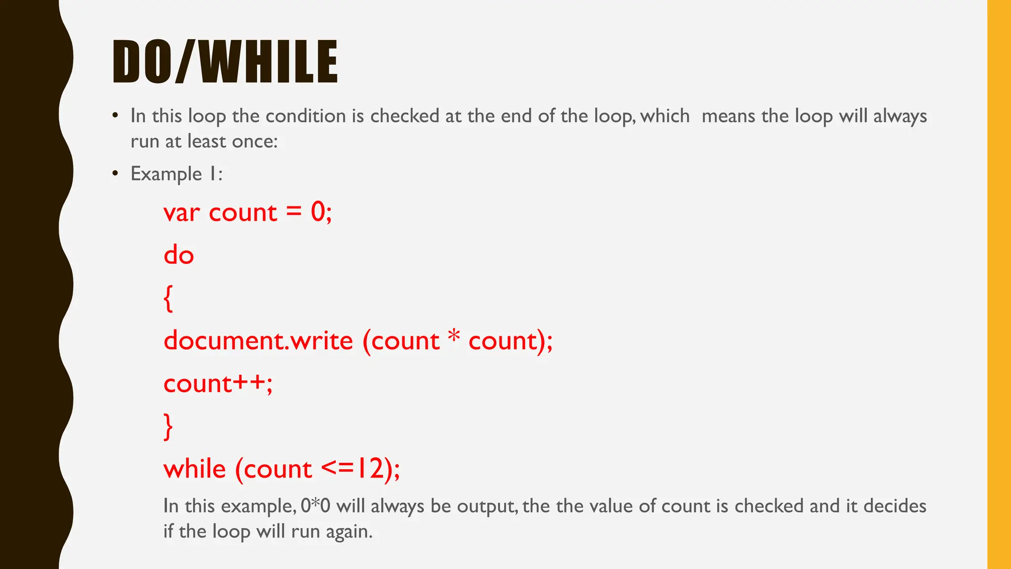 DO/WHILE
• In this loop the condition is checked at the end of the loop, which means the loop will always
run at least once:
• Example 1:
var count = 0;
do
{
document.write (count * count);
count++;
}
while (count <=12);
In this example, 0*0 will always be output, the the value of count is checked and it decides
if the loop will run again.
 
