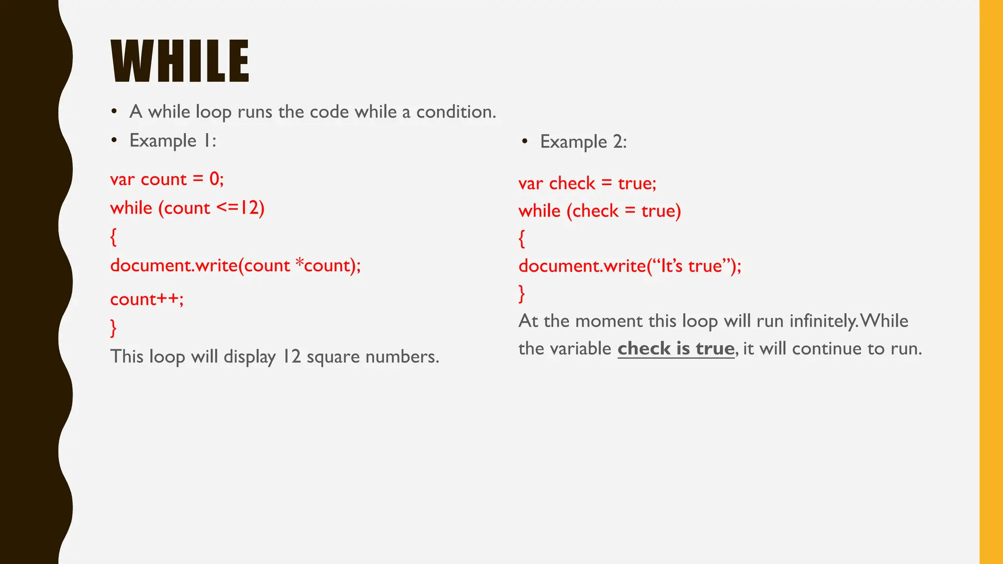 WHILE
• A while loop runs the code while a condition.
• Example 1:
var count = 0;
while (count <=12)
{
document.write(count *count);
count++;
}
This loop will display 12 square numbers.
• Example 2:
var check = true;
while (check = true)
{
document.write(“It’s true”);
}
At the moment this loop will run infinitely.While
the variable check is true, it will continue to run.
 