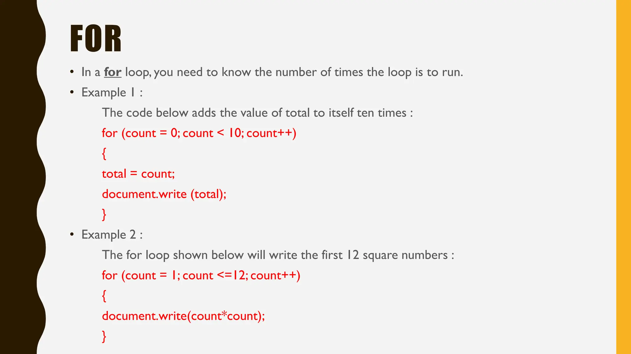FOR
• In a for loop, you need to know the number of times the loop is to run.
• Example 1 :
The code below adds the value of total to itself ten times :
for (count = 0; count < 10; count++)
{
total = count;
document.write (total);
}
• Example 2 :
The for loop shown below will write the first 12 square numbers :
for (count = 1; count <=12; count++)
{
document.write(count*count);
}
 