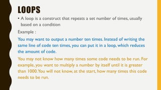 LOOPS
• A loop is a construct that repeats a set number of times, usually
based on a condition
Example :
You may want to output a number ten times. Instead of writing the
same line of code ten times, you can put it in a loop, which reduces
the amount of code.
You may not know how many times some code needs to be run. For
example, you want to multiply a number by itself until it is greater
than 1000.You will not know, at the start, how many times this code
needs to be run.
 