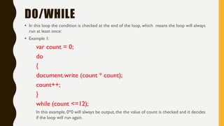 DO/WHILE
• In this loop the condition is checked at the end of the loop, which means the loop will always
run at least once:
• Example 1:
var count = 0;
do
{
document.write (count * count);
count++;
}
while (count <=12);
In this example, 0*0 will always be output, the the value of count is checked and it decides
if the loop will run again.
 