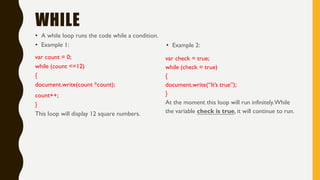 WHILE
• A while loop runs the code while a condition.
• Example 1:
var count = 0;
while (count <=12)
{
document.write(count *count);
count++;
}
This loop will display 12 square numbers.
• Example 2:
var check = true;
while (check = true)
{
document.write(“It’s true”);
}
At the moment this loop will run infinitely.While
the variable check is true, it will continue to run.
 
